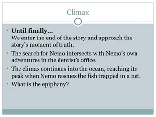 Climax
• Until finally…
We enter the end of the story and approach the
story’s moment of truth.
• The search for Nemo intersects with Nemo’s own
adventures in the dentist’s office.
• The climax continues into the ocean, reaching its
peak when Nemo rescues the fish trapped in a net.
• What is the epiphany?
 