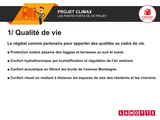 01 PROJET CLIMAX
LES POINTS FORTS DE CE PROJET
1/ Qualité de vie
Le végétal comme partenaire pour apporter des qualités au cadre de vie.
■ Protection solaire passive des loggias et terrasses au sud et ouest.
■ Confort hydrothermique par humidification et régulation de l'air ambiant.
■ Confort acoustique en filtrant les bruits de l'avenue Montaigne.
■ Confort visuel en mettant à distance les espaces de vies des résidents et les riverains.
 