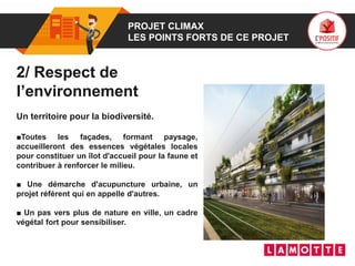 01 PROJET CLIMAX
LES POINTS FORTS DE CE PROJET
2/ Respect de
l’environnement
Un territoire pour la biodiversité.
■Toutes les façades, formant paysage,
accueilleront des essences végétales locales
pour constituer un îlot d'accueil pour la faune et
contribuer à renforcer le milieu.
■ Une démarche d'acupuncture urbaine, un
projet référent qui en appelle d'autres.
■ Un pas vers plus de nature en ville, un cadre
végétal fort pour sensibiliser.
 