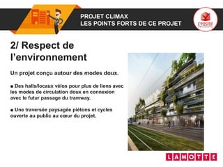 01 PROJET CLIMAX
LES POINTS FORTS DE CE PROJET
2/ Respect de
l’environnement
Un projet conçu autour des modes doux.
■ Des halls/locaux vélos pour plus de liens avec
les modes de circulation doux en connexion
avec le futur passage du tramway.
■ Une traversée paysagée piétons et cycles
ouverte au public au cœur du projet.
 