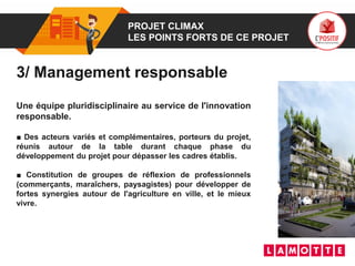 01 PROJET CLIMAX
LES POINTS FORTS DE CE PROJET
3/ Management responsable
Une équipe pluridisciplinaire au service de l'innovation
responsable.
■ Des acteurs variés et complémentaires, porteurs du projet,
réunis autour de la table durant chaque phase du
développement du projet pour dépasser les cadres établis.
■ Constitution de groupes de réflexion de professionnels
(commerçants, maraîchers, paysagistes) pour développer de
fortes synergies autour de l'agriculture en ville, et le mieux
vivre.
 