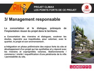 01 PROJET CLIMAX
LES POINTS FORTS DE CE PROJET
3/ Management responsable
La concertation et le dialogue, prérequis de
l'implantation réussi du projet dans le territoire.
■ Concertation des riverains et dialogues, soulever les
doutes, répondre aux inquiétudes, pour valoriser, avec le
quartier, le projet et son environnement .
■ Intégration en phase préliminaire des enjeux forts du site et
développement d'un projet qui les synthétise et y répond avec
les riverains et copropriétés voisines. Stationnements /
commerce / mixité / requalification d'une pénétrante de la ville
/ perméabilité du site.
 