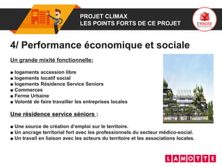 01 PROJET CLIMAX
LES POINTS FORTS DE CE PROJET
4/ Performance économique et sociale
Un grande mixité fonctionnelle:
■ logements accession libre
■ logements locatif social
■ logements Résidence Service Seniors
■ Commerces
■ Ferme Urbaine
■ Volonté de faire travailler les entreprises locales
Une résidence service séniors :
■ Une source de création d’emploi sur le territoire.
■ Un ancrage territorial fort avec les professionnels du secteur médico-social.
■ Un travail en liaison avec les acteurs du territoire et les associations locales.
 