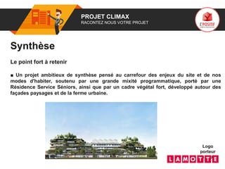 01 PROJET CLIMAX
RACONTEZ NOUS VOTRE PROJET
Logo
porteur
de projet
Synthèse
Le point fort à retenir
■ Un projet ambitieux de synthèse pensé au carrefour des enjeux du site et de nos
modes d'habiter, soutenu par une grande mixité programmatique, porté par une
Résidence Service Séniors, ainsi que par un cadre végétal fort, développé autour des
façades paysages et de la ferme urbaine.
 
