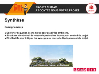 01 PROJET CLIMAX
RACONTEZ NOUS VOTRE PROJET
Synthèse
Enseignements
■ Conforter l'équation économique pour assoir les ambitions.
■ Structurer et entretenir le réseau de partenaires locaux pour soutenir le projet.
■ Etre flexible pour intégrer les synergies au cours du développement du projet.
 