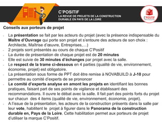 01 C’POSITIF
LA REVUE DE PROJETS DE LA CONSTRUCTION
DURABLE EN PAYS DE LA LOIRE
Conseils aux porteurs de projet
• La présentation se fait par les acteurs du projet (avec la présence indispensable du
Maître d’Ouvrage qui porte son projet et s’entoure des acteurs de son choix :
Architecte, Maîtrise d’œuvre, Entreprises,…)
• 2 projets sont présentés au cours de chaque C’Positif
• La durée de présentation de chaque projet est de 20 minutes
• Elle est suivie de 30 minutes d’échanges par projet avec la salle.
• Le respect de la trame ci-dessous en 4 parties (qualité de vie, environnement,
économie, projet) est obligatoire.
• La présentation sous forme de PPT doit être remise à NOVABUILD à J-10 pour
permettre au comité d’experts de se prononcer
• Le comité d’experts analyse en amont les projets en identifiant les bonnes
pratiques, faisant part de ses points de vigilance et établissant des
recommandations. Il ouvre le débat avec la salle. Il fait part des points forts du projet
sur chacun des 4 items (qualité de vie, environnement, économie, projet).
• A l’issue de la présentation, les acteurs de la construction présents dans la salle par
leur vote, habilitent le projet à figurer dans le Panorama de la construction
durable en, Pays de la Loire. Cette habilitation permet aux porteurs de projet
d’utiliser la marque C’Positif.
 