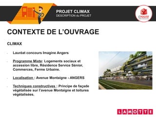 01 PROJET CLIMAX
DESCRIPTION du PROJET
CLIMAX
• Lauréat concours Imagine Angers
• Programme Mixte: Logements sociaux et
accession libre, Résidence Service Sénior,
Commerces, Ferme Urbaine.
• Localisation : Avenue Montaigne - ANGERS
• Techniques constructives : Principe de façade
végétalisée sur l’avenue Montaigne et toitures
végétalisées.
CONTEXTE DE L’OUVRAGE
Photo(s) de l’ouvrage
 