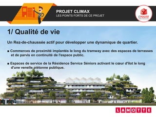 01 PROJET CLIMAX
LES POINTS FORTS DE CE PROJET
1/ Qualité de vie
Un Rez-de-chaussée actif pour développer une dynamique de quartier.
■ Commerces de proximité implantés le long du tramway avec des espaces de terrasses
et de parvis en continuité de l'espace public.
■ Espaces de service de la Résidence Service Séniors activant le cœur d'îlot le long
d'une venelle piétonne publique.
 
