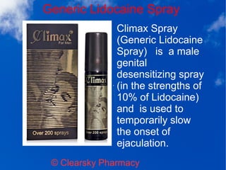Generic Lidocaine Spray
© Clearsky Pharmacy
Climax Spray
(Generic Lidocaine
Spray) is a male
genital
desensitizing spray
(in the strengths of
10% of Lidocaine)
and is used to
temporarily slow
the onset of
ejaculation.
 