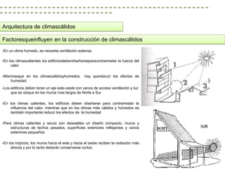 Arquitectura de climascálidos

Factoresqueinfluyen en la construcción de climascálidos
-En un clima húmedo, se necesita ventilación extensa.

-En los climascalientes los edificiosdebendiseñarseparacontrarrestar la fuerza del
     calor

-Mientrasque en los climascalidosyhumedos        hay quereducir los efectos de
     humedad
-Los edificios deben tener un eje este-oeste con vanos de acceso ventilación y luz
     que se ubique en los muros mas largos de Norte a Sur

-En los climas calientes, los edificios deben diseñarse para contrarrestar la
    influencia del calor, mientras que en los climas más cálidos y húmedos es
    también importante reducir los efectos de la humedad

-Para climas calientes y secos son deseables un diseño compacto, muros y
     estructuras de techos pesados, superficies exteriores reflejantes y vanos
     exteriores pequeños

-En los trópicos, los muros hacia el este y hacia el oeste reciben la radiación más
     directa y por lo tanto deberán conservarse cortos.
 