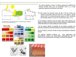 -En climas calientes y secos, lo ideal es agrupar los edificios de
 manera cerrada para que se sombreen entre su y crear
 pequeños espacios sombreado entre ellos.


-El color negro que absorbe cerca de 85 a 100 por ciento, los
     verdes y los grises obscuros del 70 %, los verdes y grises
     claros el 40 %, la pintura de aceite blanca, el 20%, la pintura
     de emulsión blanca, 12 a 20 % y el enlucido nuevo, 12 %.

-En el interior, lo ideal es que los cielos rasos sean blancos con
objeto de reflejar el máximo de luz de las ventanas y esparcirla tan
uniformemente como sea posible por todo el cuarto.

- En los climas calidos, el diseños de los techos necesita una
atención importante, poniendo énfasis al comportamiento térmico.

-En los Trópicos, el techo recibe el mayor porcentaje de radiación
del sol.

-En algunos edificios públicos se        usan elementos que
proporcionan sombra con techumbres, generalmente esta se
hacen de acero galvanizado corrugado o láminas de asbesto.
 