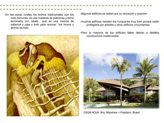 -En las areas rurales los techos tradicionales son los   -Algunos edificios se dañan por su ubicación y posición
     mas comunes, se usa maderas de palmeras y tierra
     terminada con sibala que es una mezcla de           -muchos edificios resisten los huracanes muy bien porque están
     estiercol y paja y lodo para revocar los muros y        protegidos por arboles u otros edificios circundantes
     techos de lodo.
                                                         -Pero la mayoría de los edificios fallan debido a detalles
                                                              constructivos inadecuados




                                                           CASA HOJA. Arq. Maraines + Patalano. Brasil
 