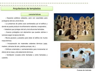 Arquitectura de templados

                                       características
     - Espacios públicos soleados, pero con soportales para
protegerse del sol y de la lluvia.
    - La presencia de patios auto sombreados por el edificio y
donde se pueda producir el enfriamiento radiante o evaporativo.
  - Voladizos que protejan del sol y de la lluvia las fachadas.
    - Huecos protegidos con elementos que puedan abrirse o
cerrarse según la época del año.
   - Muros gruesos y pesados para dotar al edificio de mucha
masa térmica.
      - Incorporación de materiales aislantes térmicos (paja,
madera, cámaras de aire, piedras porosas, etc.).
    - Edificios enterrados o semienterrados para incrementar el
efecto de la masa y del aislamiento térmicos.
     - Ventilación cruzada entre fachadas o entre fachadas y
cubierta.




                                                                  Cuevas de matmata
 