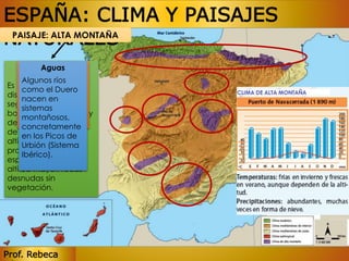 ESPAÑA: CLIMA Y PAISAJES 
NATURALES 
PAISAJE: ALTA MONTAÑA 
Aguas 
Vegetación 
Fauna 
Algunos ríos 
como el Duero 
nacen en 
sistemas 
montañosos, 
concretamente 
en los Picos de 
Urbión (Sistema 
Ibérico). 
Es escalonada, Águila imperial, 
se 
distribuye quebrantahueso 
en pisos 
según s buitre la altitud. leonado, 
Hay 
bosques cabra caducifolios montés… 
y 
de coníferas. A partir 
de los 2.000 m de 
altitud aparecen 
praderas y arbustos 
espinosos. A una 
altitud mayor: rocas 
desnudas sin 
vegetación. 
Prof. Rebeca 
 