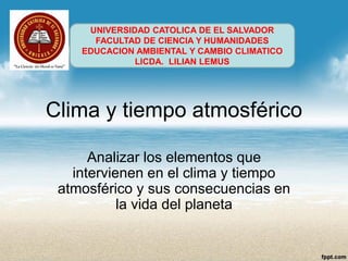 Clima y tiempo atmosférico 
Analizar los elementos que intervienen en el clima y tiempo atmosférico y sus consecuencias en la vida del planeta 
UNIVERSIDAD CATOLICA DE EL SALVADOR 
FACULTAD DE CIENCIA Y HUMANIDADES 
EDUCACION AMBIENTAL Y CAMBIO CLIMATICO 
LICDA. LILIAN LEMUS  