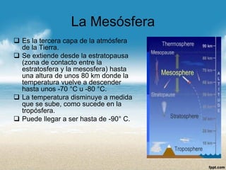 La Mesósfera 
Es la tercera capa de la atmósfera de la Tierra. 
Se extiende desde la estratopausa (zona de contacto entre la estratosfera y la mesosfera) hasta una altura de unos 80 km donde la temperatura vuelve a descender hasta unos -70 °C u -80 °C. 
La temperatura disminuye a medida que se sube, como sucede en la tropósfera. 
Puede llegar a ser hasta de -90°C.  