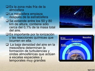 Es la zona más fría de la atmósfera 
La mesósfera empieza después de la estratósfera 
Se extiende entre los 50 y 80 km de altura, contiene sólo cerca del 0,1% de la masa total del aire. 
Es importante por la ionización y las reacciones químicas que ocurren en ella. 
La baja densidad del aire en la mesosfera determinan la formación de turbulencias y ondas atmosféricas que actúan a escalas espaciales y temporales muy grandes  