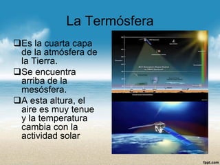 La Termósfera 
Es la cuarta capa de la atmósfera de la Tierra. 
Se encuentra arriba de la mesósfera. 
A esta altura, el aire es muy tenue y la temperatura cambia con la actividad solar  