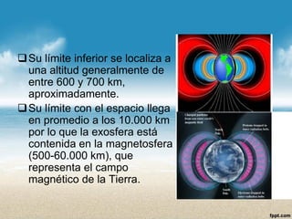 Su límite inferior se localiza a una altitud generalmente de entre 600 y 700 km, aproximadamente. 
Su límite con el espacio llega en promedio a los 10.000 km por lo que la exosfera está contenida en la magnetosfera (500-60.000 km), que representa el campo magnético de la Tierra.  