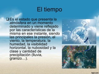 El tiempo 
Es el estado que presenta la atmósfera en un momento determinado y viene reflejado por las características de la misma en ese instante, siendo las principales la presión, el viento, la temperatura, la humedad, la visibilidad horizontal, la nubosidad y la clase y cantidad de precipitación (lluvia, granizo…).  