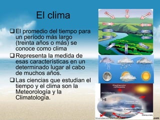El clima 
El promedio del tiempo para un período más largo (treinta años o más) se conoce como clima 
Representa la medida de esas características en un determinado lugar al cabo de muchos años. 
Las ciencias que estudian el tiempo y el clima son la Meteorología y la Climatología.  