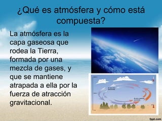¿Qué es atmósfera y cómo está compuesta? 
La atmósfera es la capa gaseosa que rodea la Tierra, formada por una mezcla de gases, y que se mantiene atrapada a ella por la fuerza de atracción gravitacional.  