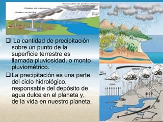 La cantidad de precipitación sobre un punto de la superficie terrestre es llamada pluviosidad, o monto pluviométrico. 
La precipitación es una parte del ciclo hidrológico, responsable del depósito de agua dulce en el planeta y, de la vida en nuestro planeta.  