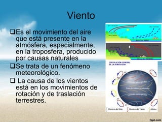 Viento 
Es el movimiento del aire que está presente en la atmósfera, especialmente, en la troposfera, producido por causas naturales 
Se trata de un fenómeno meteorológico. 
La causa de los vientos está en los movimientos de rotación y de traslación terrestres.  