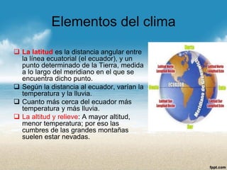 Elementos del clima 
La latitud es la distancia angular entre la línea ecuatorial (el ecuador), y un punto determinado de la Tierra, medida a lo largo del meridiano en el que se encuentra dicho punto. 
Según la distancia al ecuador, varían la temperatura y la lluvia. 
Cuanto más cerca del ecuador más temperatura y más lluvia. 
La altitud y relieve:A mayor altitud, menor temperatura; por eso las cumbres de las grandes montañas suelen estar nevadas.  