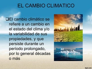EL CAMBIO CLIMATICO 
El cambio climático se refiere a un cambio en el estado del clima y/o la variabilidad de sus propiedades, y que persiste durante un período prolongado, por lo general décadas o más  