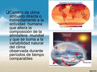 Cambio de clima atribuido directa o Indirectamente a la actividad humana que altera la composición de la atmósfera mundial y que se suma a la variabilidad natural del clima observada durante períodos de tiempo comparables  