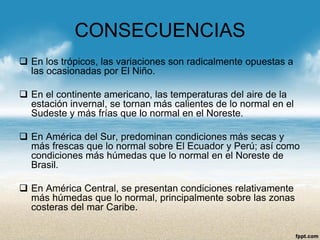 CONSECUENCIAS 
En los trópicos, las variaciones son radicalmente opuestas a las ocasionadas por El Niño. 
En el continente americano, las temperaturas del aire de la estación invernal, se tornan más calientes de lo normal en el Sudeste y más frías que lo normal en el Noreste. 
En América del Sur, predominan condiciones más secas y más frescas que lo normal sobre El Ecuador y Perú; así como condiciones más húmedas que lo normal en el Noreste de Brasil. 
En América Central, se presentan condiciones relativamente más húmedas que lo normal, principalmente sobre las zonas costeras del mar Caribe.  
