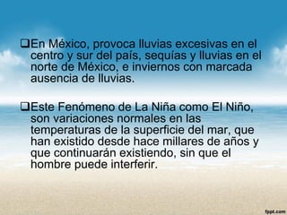En México, provoca lluvias excesivas en el centro y sur del país, sequías y lluvias en el norte de México, e inviernos con marcada ausencia de lluvias. 
Este Fenómeno de La Niña como El Niño, son variaciones normales en las temperaturas de la superficie del mar, que han existido desde hace millares de años y que continuarán existiendo, sin que el hombre puede interferir.  