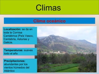 Climas
Clima oceánico
Localización: se da en
toda la Cornisa
Cantábrica (País Vasco,
Cantabria, Asturias y
Galicia.
Temperaturas: suaves
todo el año
Precipitaciones:
abundantes por los
vientos húmedos del
Atlántico

 