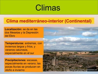 Climas
Clima mediterráneo-interior (Continental)
Localización: se da en las
dos Mesetas y la Depresión
del Ebro
Temperaturas: extremas, con
inviernos largos y fríos, y
veranos calurosos,
especialmente en el sur
Precipitaciones: escasas,
especialmente en verano; las
pocas lluvias se producen en
otoño e invierno

 