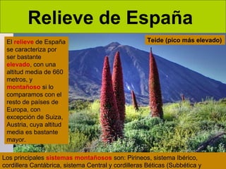 Relieve de España
El relieve de España
se caracteriza por
ser bastante
elevado, con una
altitud media de 660
metros, y
montañoso si lo
comparamos con el
resto de países de
Europa, con
excepción de Suiza,
Austria, cuya altitud
media es bastante
mayor.

Teide (pico más elevado)

Los principales sistemas montañosos son: Pirineos, sistema Ibérico,
cordillera Cantábrica, sistema Central y cordilleras Béticas (Subbética y

 