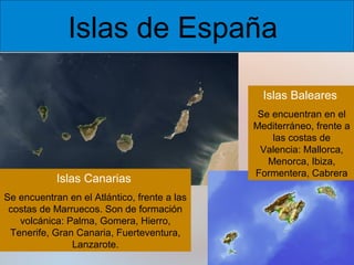 Islas de España
Islas Baleares

Islas Canarias
Se encuentran en el Atlántico, frente a las
costas de Marruecos. Son de formación
volcánica: Palma, Gomera, Hierro,
Tenerife, Gran Canaria, Fuerteventura,
Lanzarote.

Se encuentran en el
Mediterráneo, frente a
las costas de
Valencia: Mallorca,
Menorca, Ibiza,
Formentera, Cabrera

 