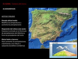 EL CLIMA. Factores del clima.
A) GEOGRÁFICOS
ALTITUD Y RELIEVE
Elevada altitud media
Modifica las temperaturas y
aumenta las precipitaciones
Disposición del relieve este-oeste:
Favorece la entrada en la Península
de precipitaciones del Atlántico y
frena las procedentes del norte
Efecto foehn o barrera:
Hace aumentar las precipitaciones
a barlovento y las reduce a
sotavento (Cordillera Cantábrica)
 