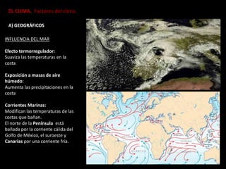 EL CLIMA. Factores del clima.
A) GEOGRÁFICOS
INFLUENCIA DEL MAR
Efecto termorregulador:
Suaviza las temperaturas en la
costa
Exposición a masas de aire
húmedo:
Aumenta las precipitaciones en la
costa
Corrientes Marinas:
Modifican las temperaturas de las
costas que bañan.
El norte de la Península está
bañada por la corriente cálida del
Golfo de México, el suroeste y
Canarias por una corriente fría.
 