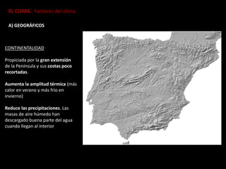 EL CLIMA. Factores del clima.
A) GEOGRÁFICOS
CONTINENTALIDAD
Propiciada por la gran extensión
de la Península y sus costas poco
recortadas.
Aumenta la amplitud térmica (más
calor en verano y más frío en
invierno)
Reduce las precipitaciones. Las
masas de aire húmedo han
descargado buena parte del agua
cuando llegan al interior
 