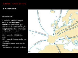 EL CLIMA. Factores del clima.
B) ATMOSFÉRICOS
MASAS DE AIRE
La Península esta rodeada por
masas de aire de distinta
procedencia y naturaleza que
condicionan las temperaturas y las
precipitaciones al ser canalizados
por los centros de acción
Fríos y húmedos del Atlántico
norte
Fríos y secos del interior de Europa
y el Ártico
Cálidos y húmedos tropicales del
suroeste
Cálidos y secos del norte de África
 