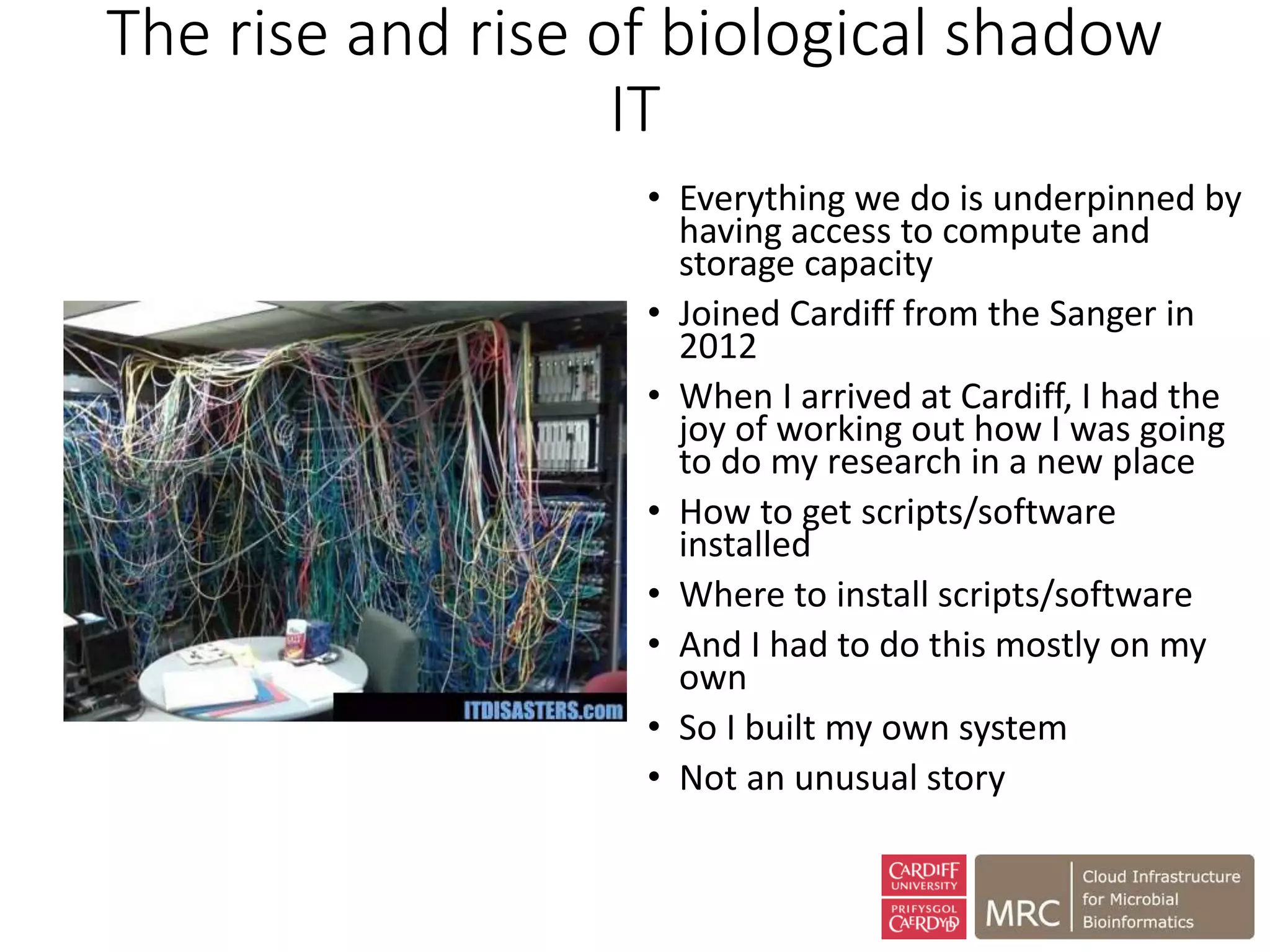The rise and rise of biological shadow
IT
• Everything we do is underpinned by
having access to compute and
storage capacity
• Joined Cardiff from the Sanger in
2012
• When I arrived at Cardiff, I had the
joy of working out how I was going
to do my research in a new place
• How to get scripts/software
installed
• Where to install scripts/software
• And I had to do this mostly on my
own
• So I built my own system
• Not an unusual story
 