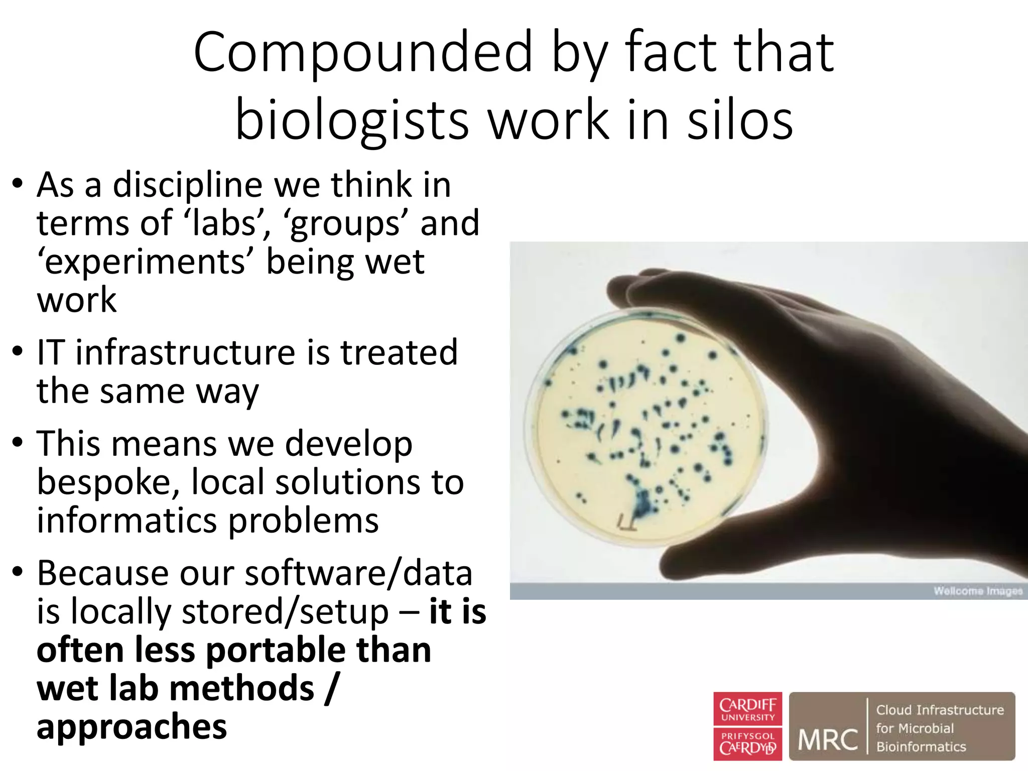 Compounded by fact that
biologists work in silos
• As a discipline we think in
terms of ‘labs’, ‘groups’ and
‘experiments’ being wet
work
• IT infrastructure is treated
the same way
• This means we develop
bespoke, local solutions to
informatics problems
• Because our software/data
is locally stored/setup – it is
often less portable than
wet lab methods /
approaches
 