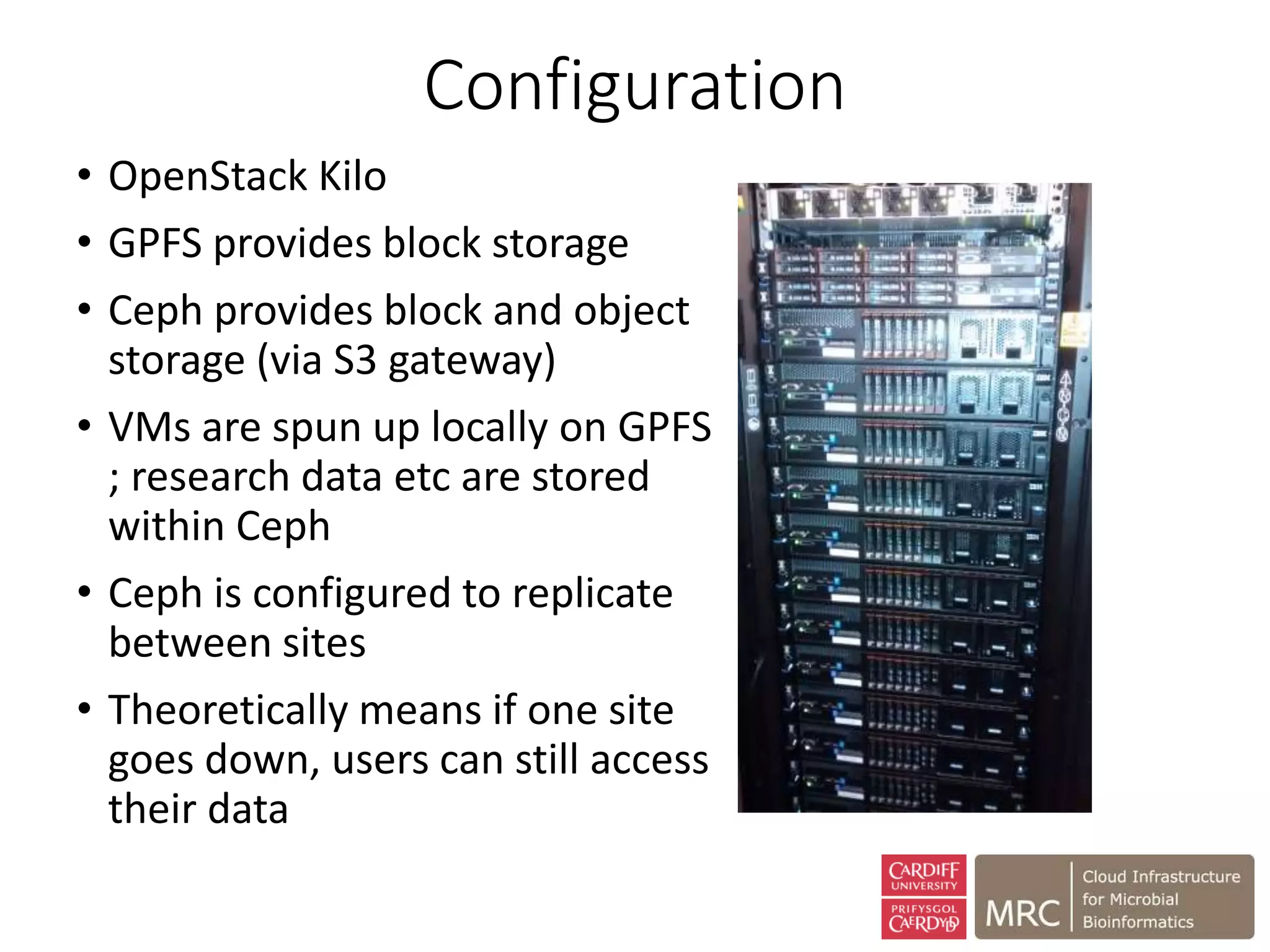 Configuration
• OpenStack Kilo
• GPFS provides block storage
• Ceph provides block and object
storage (via S3 gateway)
• VMs are spun up locally on GPFS
; research data etc are stored
within Ceph
• Ceph is configured to replicate
between sites
• Theoretically means if one site
goes down, users can still access
their data
 