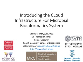 Introducing the CLoud
Infrastructure For Microbial
Bioinformatics System
CLIMB Launch, July 2016
Dr Thomas R Connor
Senior Lecturer
Cardiff University School of Biosciences
@tomrconnor ; connortr@cardiff.ac.uk
http://www.climb.ac.uk
 