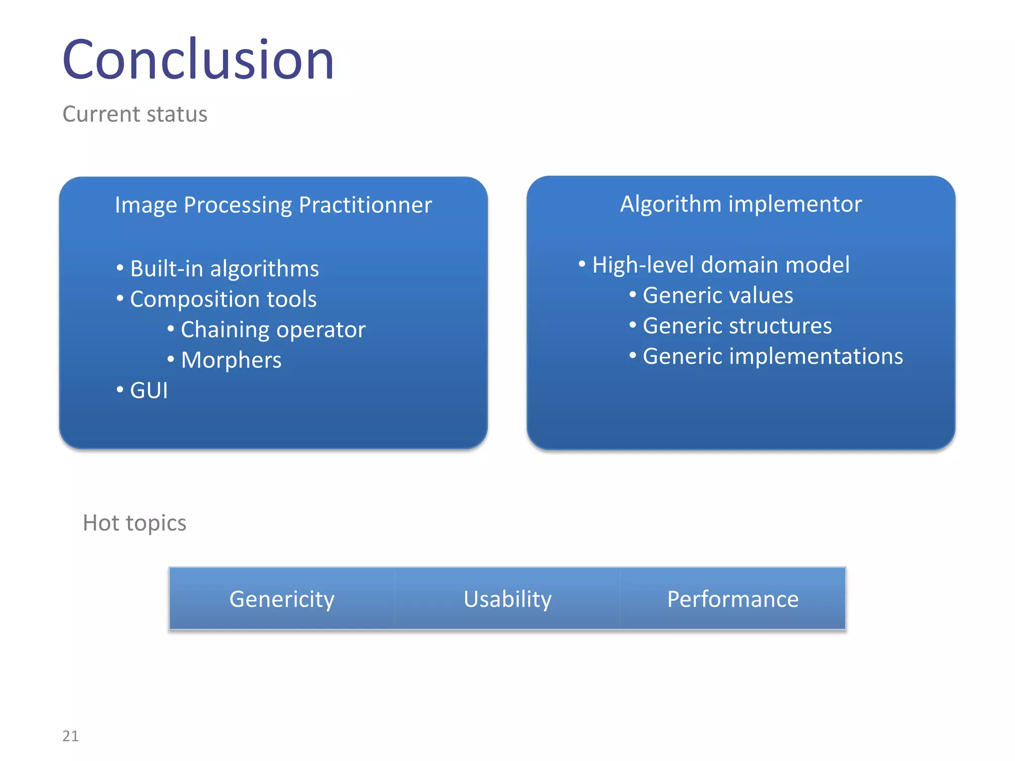 Conclusion
Current status


        Image Processing Practitionner                  Algorithm implementor

        • Built-in algorithms                        • High-level domain model
        • Composition tools                               • Generic values
              • Chaining operator                         • Generic structures
              • Morphers                                  • Generic implementations
        • GUI




     Hot topics


                   Genericity            Usability           Performance




21
 