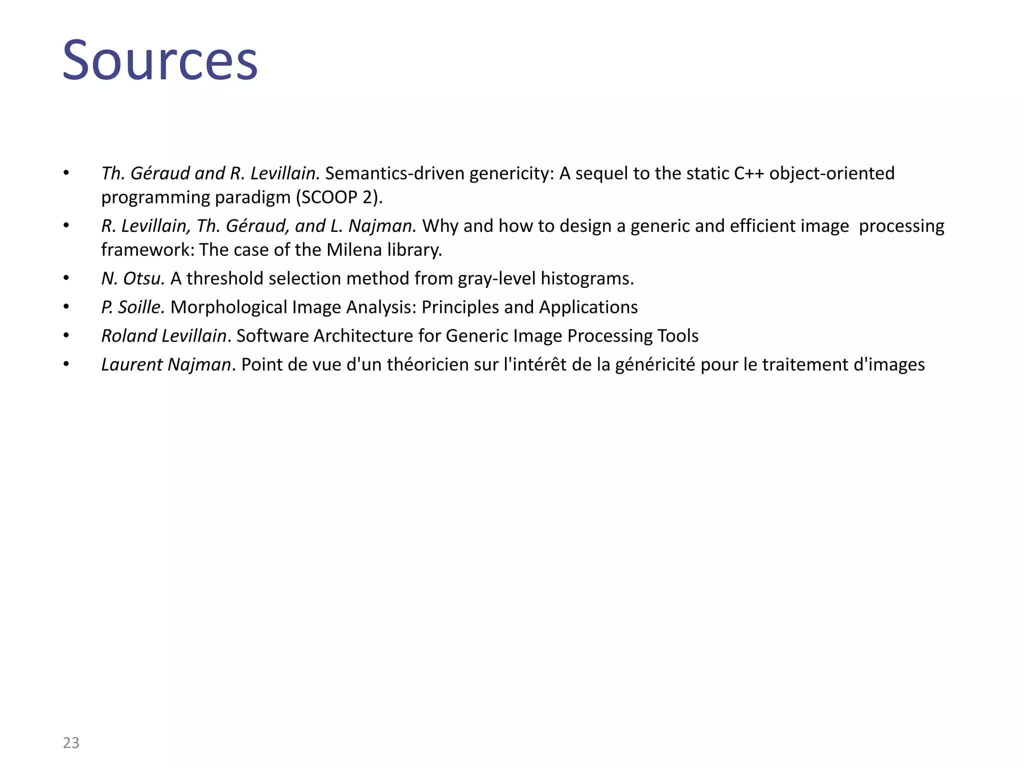 Sources
•    Th. Géraud and R. Levillain. Semantics-driven genericity: A sequel to the static C++ object-oriented
     programming paradigm (SCOOP 2).
•    R. Levillain, Th. Géraud, and L. Najman. Why and how to design a generic and efficient image processing
     framework: The case of the Milena library.
•    N. Otsu. A threshold selection method from gray-level histograms.
•    P. Soille. Morphological Image Analysis: Principles and Applications
•    Roland Levillain. Software Architecture for Generic Image Processing Tools
•    Laurent Najman. Point de vue d'un théoricien sur l'intérêt de la généricité pour le traitement d'images




23
 