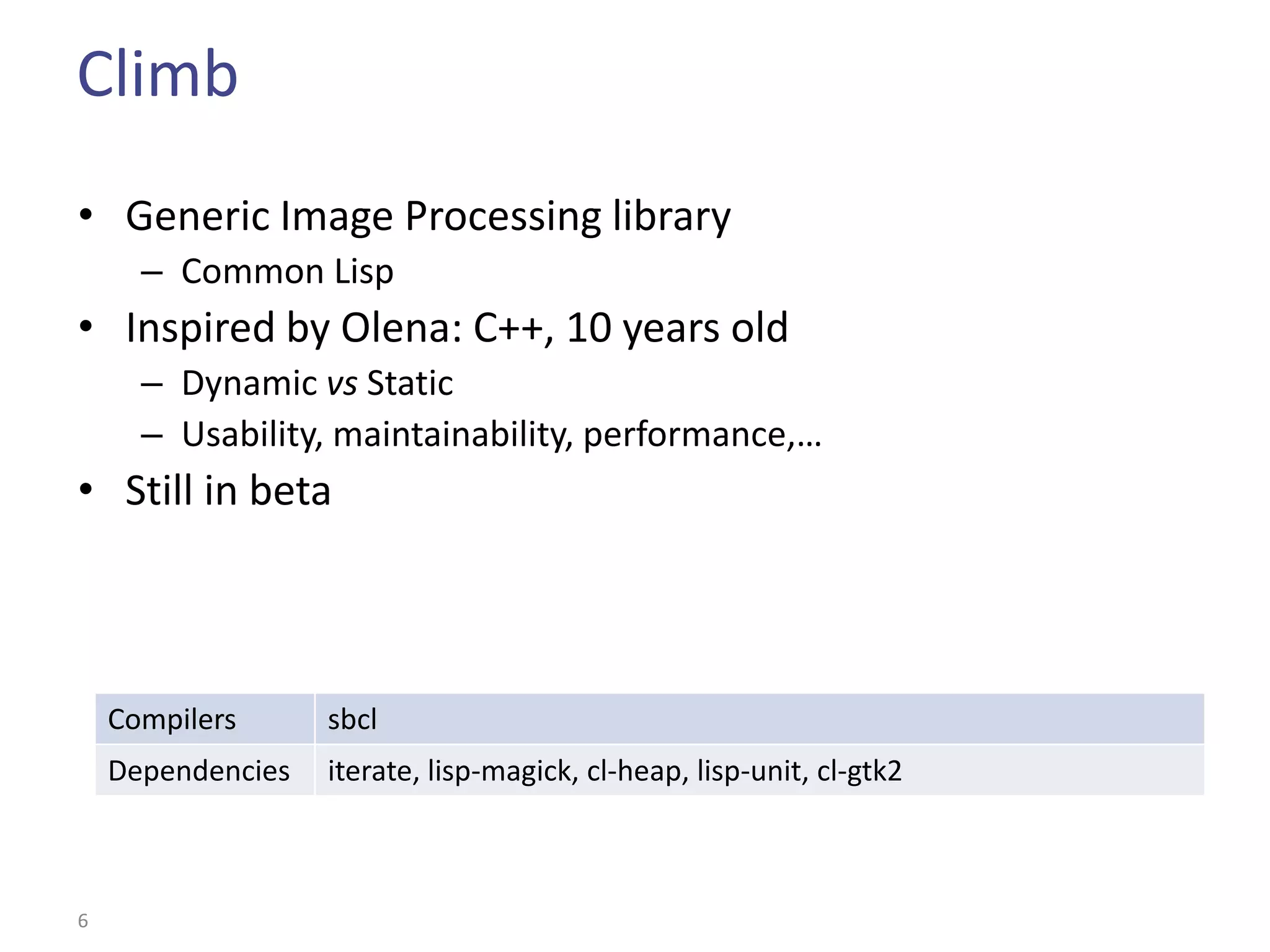 Climb
• Generic Image Processing library
      – Common Lisp
• Inspired by Olena: C++, 10 years old
      – Dynamic vs Static
      – Usability, maintainability, performance,…
• Still in beta



    Compilers      sbcl
    Dependencies   iterate, lisp-magick, cl-heap, lisp-unit, cl-gtk2



6
 