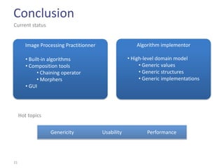 Conclusion
Current status


        Image Processing Practitionner                  Algorithm implementor

        • Built-in algorithms                        • High-level domain model
        • Composition tools                               • Generic values
              • Chaining operator                         • Generic structures
              • Morphers                                  • Generic implementations
        • GUI




     Hot topics


                   Genericity            Usability           Performance




21
 