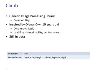 Climb
• Generic Image Processing library
      – Common Lisp
• Inspired by Olena: C++, 10 years old
      – Dynamic vs Static
      – Usability, maintainability, performance,…
• Still in beta



    Compilers      sbcl
    Dependencies   iterate, lisp-magick, cl-heap, lisp-unit, cl-gtk2



6
 